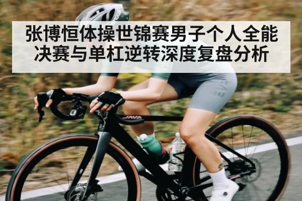 张博恒体操世锦赛男子个人全能决赛与单杠逆转深度复盘分析
