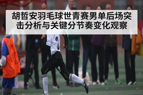 胡哲安羽毛球世青赛男单后场突击分析与关键分节奏变化观察